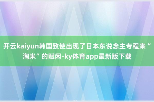开云kaiyun韩国致使出现了日本东说念主专程来“淘米”的赋闲-ky体育app最新版下载