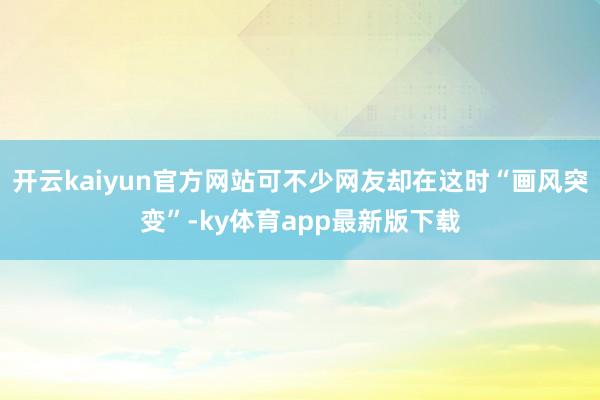 开云kaiyun官方网站可不少网友却在这时“画风突变”-ky体育app最新版下载