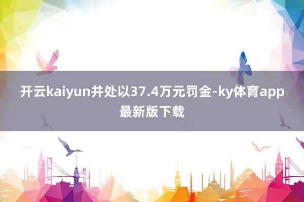 开云kaiyun并处以37.4万元罚金-ky体育app最新版下载
