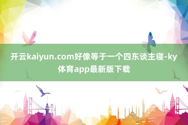 开云kaiyun.com好像等于一个四东谈主寝-ky体育app最新版下载