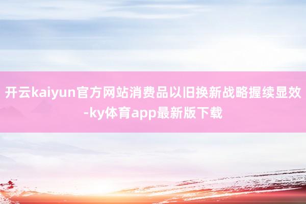开云kaiyun官方网站消费品以旧换新战略握续显效-ky体育app最新版下载