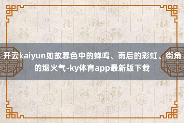 开云kaiyun如故暮色中的蝉鸣、雨后的彩虹、街角的烟火气-ky体育app最新版下载