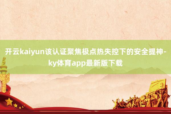 开云kaiyun该认证聚焦极点热失控下的安全提神-ky体育app最新版下载