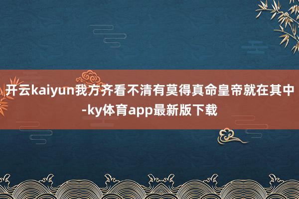 开云kaiyun我方齐看不清有莫得真命皇帝就在其中-ky体育app最新版下载