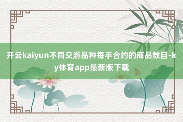 开云kaiyun不同交游品种每手合约的商品数目-ky体育app最新版下载