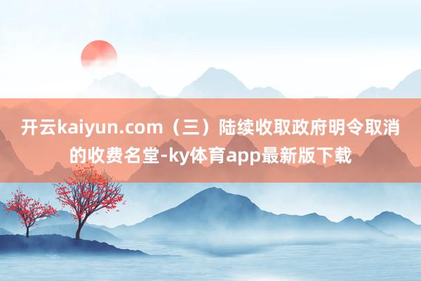 开云kaiyun.com（三）陆续收取政府明令取消的收费名堂-ky体育app最新版下载