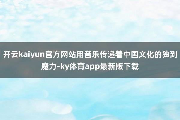 开云kaiyun官方网站用音乐传递着中国文化的独到魔力-ky体育app最新版下载