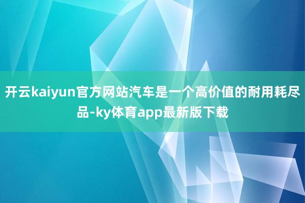 开云kaiyun官方网站汽车是一个高价值的耐用耗尽品-ky体育app最新版下载