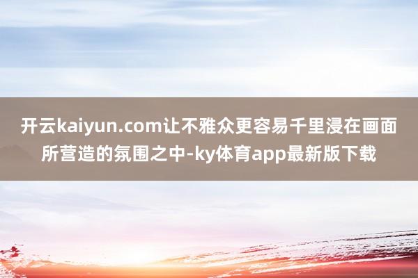 开云kaiyun.com让不雅众更容易千里浸在画面所营造的氛围之中-ky体育app最新版下载