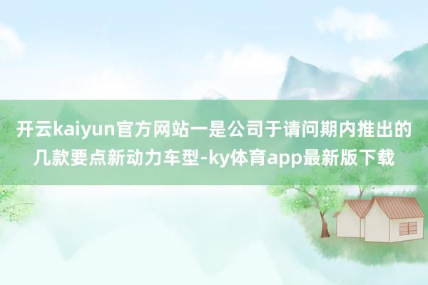 开云kaiyun官方网站一是公司于请问期内推出的几款要点新动力车型-ky体育app最新版下载