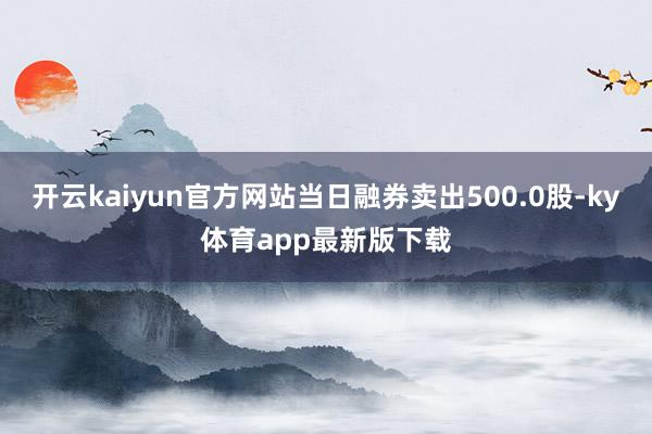 开云kaiyun官方网站当日融券卖出500.0股-ky体育app最新版下载