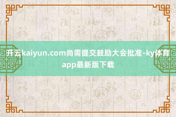 开云kaiyun.com尚需提交鼓励大会批准-ky体育app最新版下载