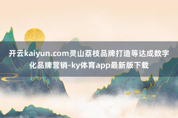 开云kaiyun.com灵山荔枝品牌打造等达成数字化品牌营销-ky体育app最新版下载