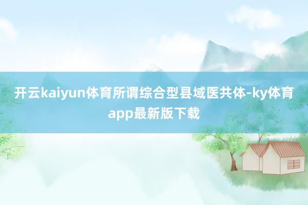 开云kaiyun体育所谓综合型县域医共体-ky体育app最新版下载