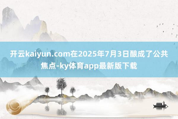 开云kaiyun.com在2025年7月3日酿成了公共焦点-ky体育app最新版下载