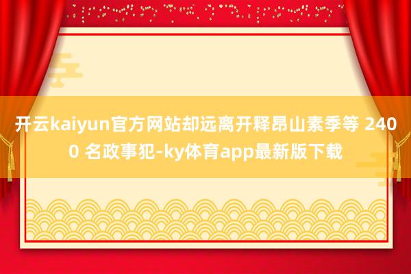 开云kaiyun官方网站却远离开释昂山素季等 2400 名政事犯-ky体育app最新版下载