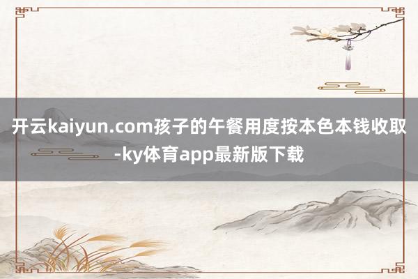 开云kaiyun.com孩子的午餐用度按本色本钱收取-ky体育app最新版下载