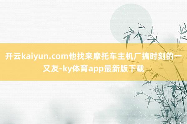 开云kaiyun.com他找来摩托车主机厂搞时刻的一又友-ky体育app最新版下载