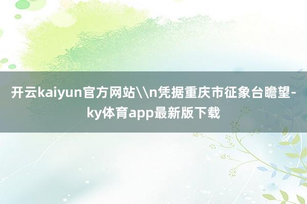 开云kaiyun官方网站\n凭据重庆市征象台瞻望-ky体育app最新版下载