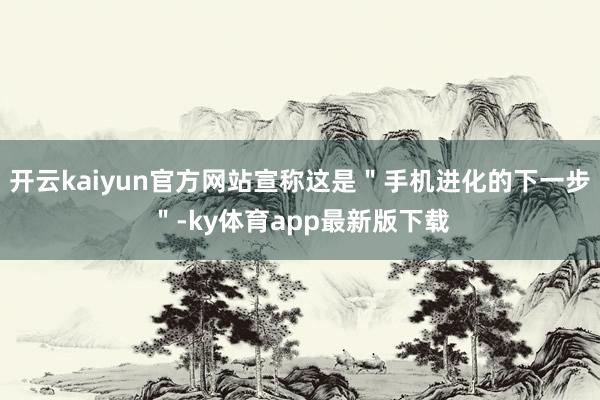 开云kaiyun官方网站宣称这是＂手机进化的下一步＂-ky体育app最新版下载