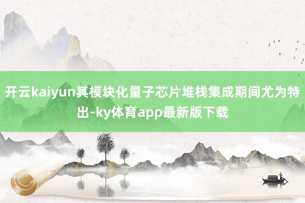 开云kaiyun其模块化量子芯片堆栈集成期间尤为特出-ky体育app最新版下载