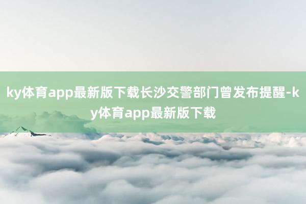 ky体育app最新版下载长沙交警部门曾发布提醒-ky体育app最新版下载