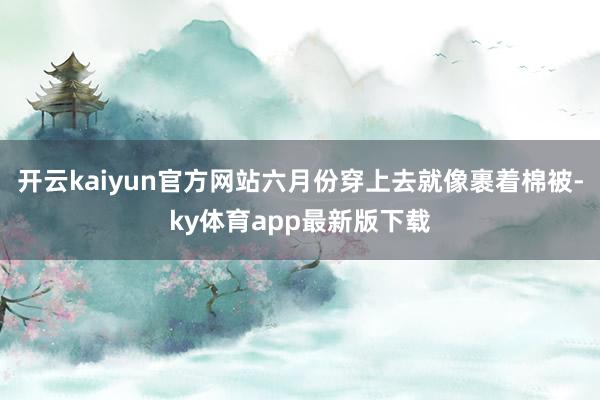 开云kaiyun官方网站六月份穿上去就像裹着棉被-ky体育app最新版下载