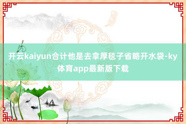 开云kaiyun合计他是去拿厚毯子省略开水袋-ky体育app最新版下载