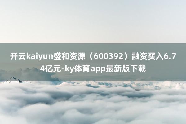 开云kaiyun盛和资源（600392）融资买入6.74亿元-ky体育app最新版下载