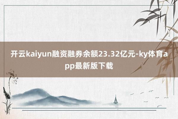 开云kaiyun融资融券余额23.32亿元-ky体育app最新版下载