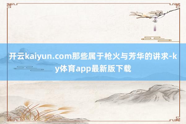 开云kaiyun.com那些属于枪火与芳华的讲求-ky体育app最新版下载