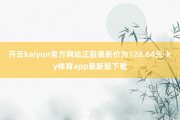 开云kaiyun官方网站正股最新价为128.64元-ky体育app最新版下载