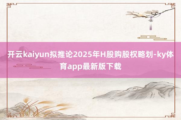 开云kaiyun拟推论2025年H股购股权略划-ky体育app最新版下载