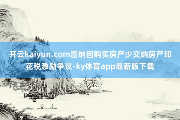开云kaiyun.com雷纳因购买房产少交纳房产印花税激励争议-ky体育app最新版下载