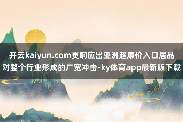 开云kaiyun.com更响应出亚洲超廉价入口居品对整个行业形成的广宽冲击-ky体育app最新版下载