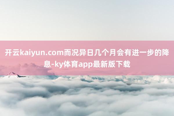 开云kaiyun.com而况异日几个月会有进一步的降息-ky体育app最新版下载