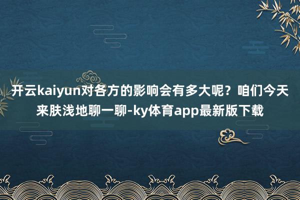开云kaiyun对各方的影响会有多大呢？咱们今天来肤浅地聊一聊-ky体育app最新版下载