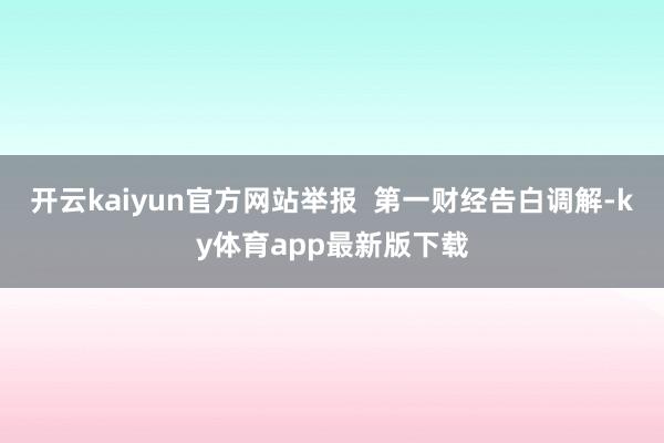开云kaiyun官方网站举报  第一财经告白调解-ky体育app最新版下载