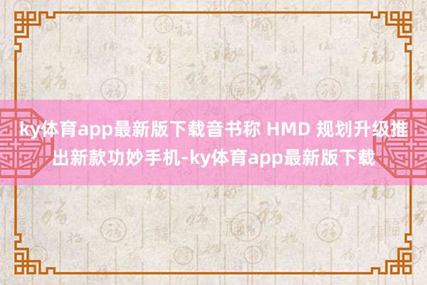 ky体育app最新版下载音书称 HMD 规划升级推出新款功妙手机-ky体育app最新版下载