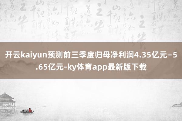 开云kaiyun预测前三季度归母净利润4.35亿元—5.65亿元-ky体育app最新版下载