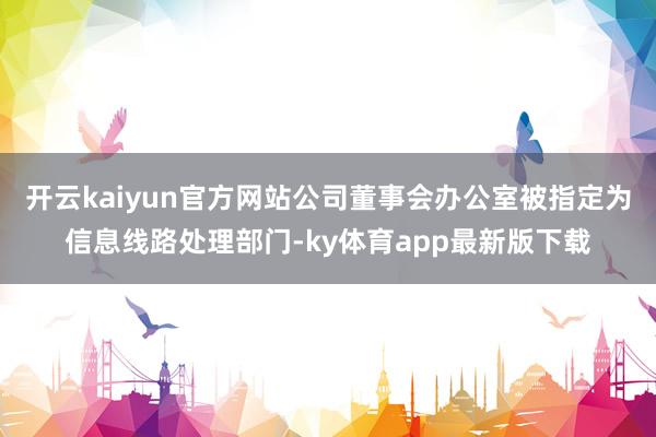 开云kaiyun官方网站公司董事会办公室被指定为信息线路处理部门-ky体育app最新版下载