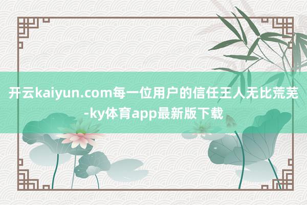 开云kaiyun.com每一位用户的信任王人无比荒芜-ky体育app最新版下载