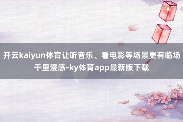 开云kaiyun体育让听音乐、看电影等场景更有临场千里浸感-ky体育app最新版下载