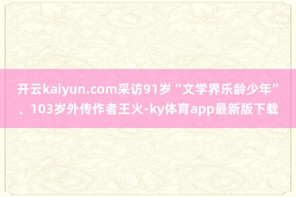 开云kaiyun.com采访91岁“文学界乐龄少年”、103岁外传作者王火-ky体育app最新版下载