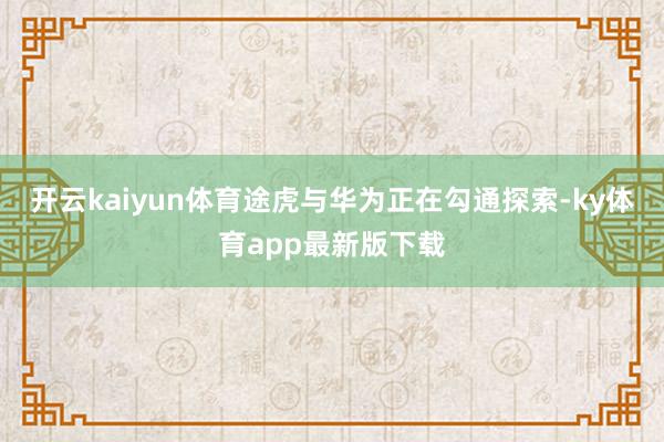 开云kaiyun体育途虎与华为正在勾通探索-ky体育app最新版下载