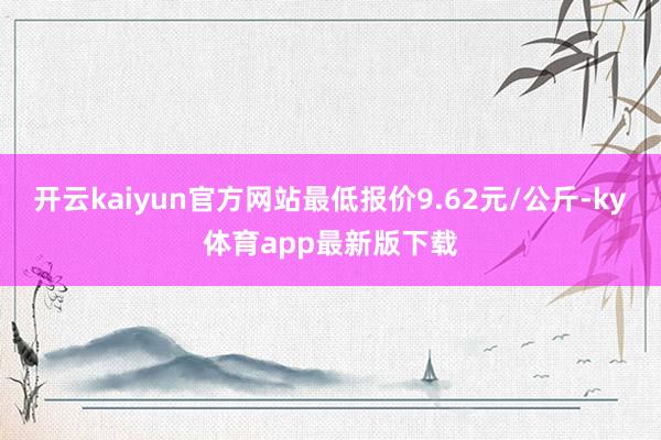开云kaiyun官方网站最低报价9.62元/公斤-ky体育app最新版下载