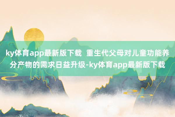 ky体育app最新版下载  重生代父母对儿童功能养分产物的需求日益升级-ky体育app最新版下载