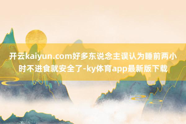 开云kaiyun.com好多东说念主误认为睡前两小时不进食就安全了-ky体育app最新版下载