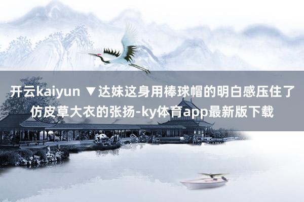开云kaiyun ▼达妹这身用棒球帽的明白感压住了仿皮草大衣的张扬-ky体育app最新版下载