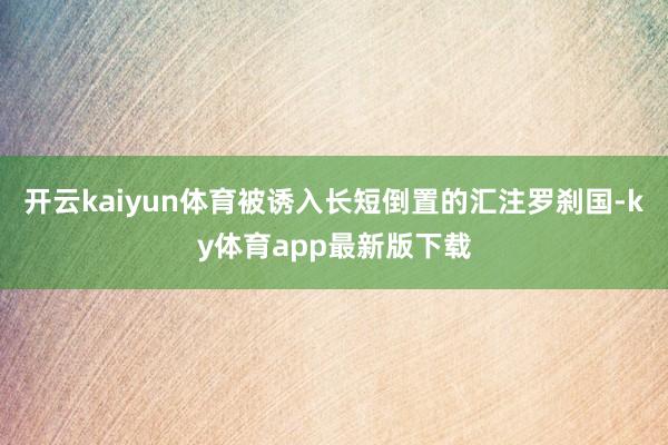 开云kaiyun体育被诱入长短倒置的汇注罗刹国-ky体育app最新版下载